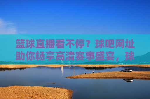 篮球直播看不停?球吧网址助你畅享高清赛事盛宴,球吧网址,畅享高清篮球直播盛宴