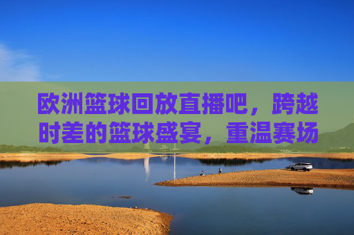 欧洲篮球回放直播吧,跨越时差的篮球盛宴,重温赛场每一帧热血,跨越时差的欧洲篮球盛宴,回放直播重温赛场热血