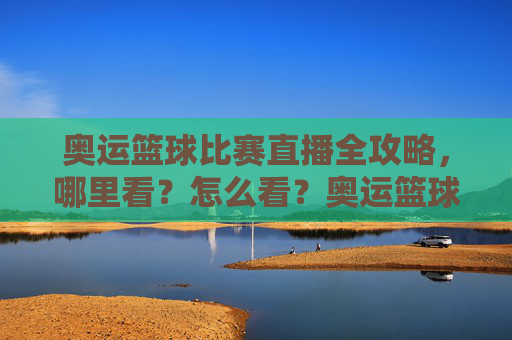 奥运篮球比赛直播全攻略，哪里看？怎么看？奥运篮球比赛直播全攻略，哪里看？怎么看？