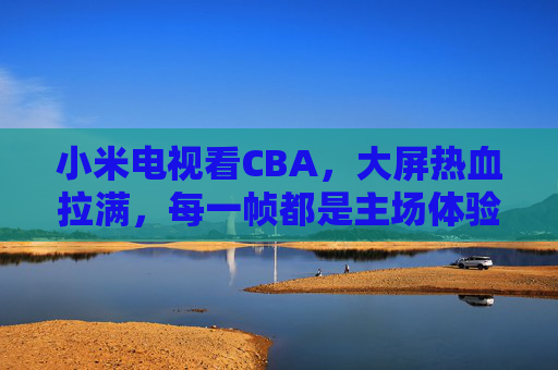 小米电视看CBA，大屏热血拉满，每一帧都是主场体验，小米电视看CBA，大屏热血，帧帧主场