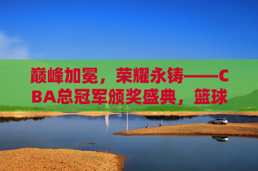 巅峰加冕,荣耀永铸——CBA总冠军颁奖盛典,篮球梦想的最高礼赞,巅峰加冕,荣耀永铸——CBA总冠军颁奖盛典