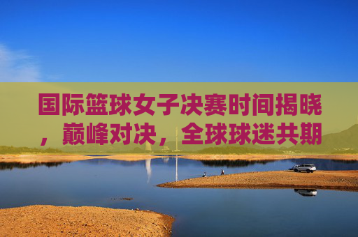 国际篮球女子决赛时间揭晓，巅峰对决，全球球迷共期待，国际篮球女子决赛巅峰对决时间揭晓 全球球迷热盼