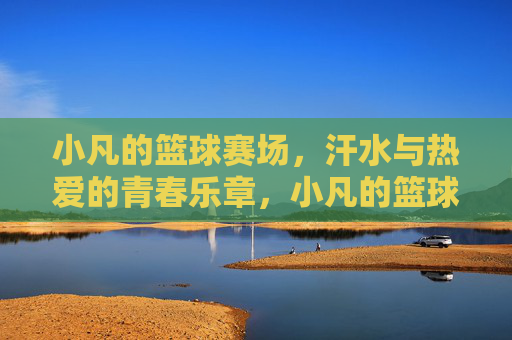 小凡的篮球赛场，汗水与热爱的青春乐章，小凡的篮球青春，汗水与热爱的乐章
