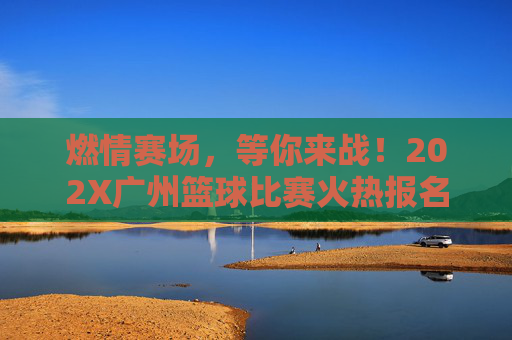 燃情赛场，等你来战！202X广州篮球比赛火热报名中，燃情赛场！202X广州篮球比赛火热报名中