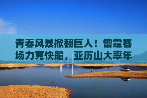 青春风暴掀翻巨人!雷霆客场力克快船,亚历山大率年轻军团书写胜利,青春风暴掀翻巨人!雷霆客场力克快船