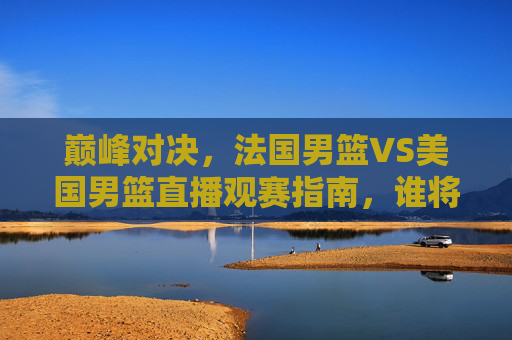 巅峰对决，法国男篮VS美国男篮直播观赛指南，谁将称霸巴黎赛场？巅峰对决！法国男篮VS美国男篮直播观赛指南，巴黎赛场谁称霸？