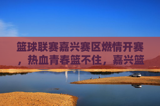 篮球联赛嘉兴赛区燃情开赛，热血青春篮不住，嘉兴篮球联赛燃情开赛，热血青春篮不住