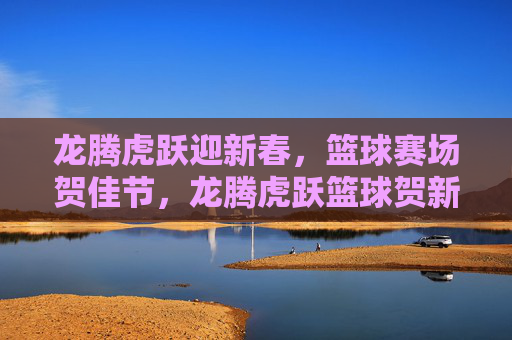 龙腾虎跃迎新春，篮球赛场贺佳节，龙腾虎跃篮球贺新春