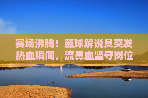赛场沸腾!篮球解说员突发热血瞬间,流鼻血坚守岗位引热议,篮球解说员赛场流鼻血坚守岗位!热血瞬间引热议