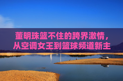 董明珠篮不住的跨界激情，从空调女王到篮球频道新主播，直播间的热血与远见，董明珠，从空调女王到篮球主播，直播间里的热血与远见