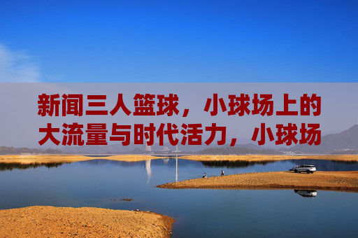 新闻三人篮球,小球场上的大流量与时代活力,小球场大流量,新闻三人篮球的时代活力