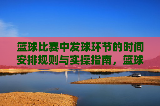 篮球比赛中发球环节的时间安排规则与实操指南,篮球发球环节时间安排规则与实操指南