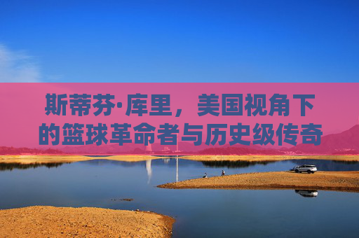 斯蒂芬·库里,美国视角下的篮球革命者与历史级传奇,斯蒂芬·库里,篮球革命者与历史级传奇