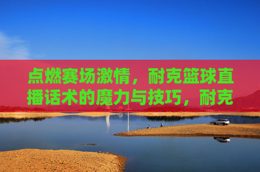 点燃赛场激情,耐克篮球直播话术的魔力与技巧,耐克篮球直播话术,点燃赛场激情的魔力与技巧