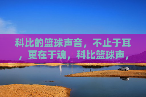 科比的篮球声音，不止于耳，更在于魂，科比篮球声，从耳入魂的永恒回响
