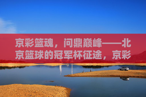 京彩篮魂,问鼎巅峰——北京篮球的冠军杯征途,京彩篮魂,问鼎巅峰
