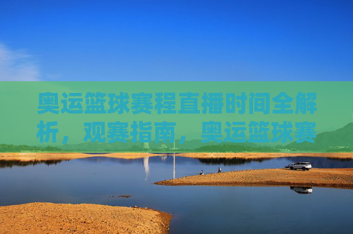 奥运篮球赛程直播时间全解析，观赛指南，奥运篮球赛程直播时间观赛全指南