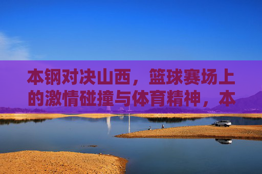 本钢对决山西，篮球赛场上的激情碰撞与体育精神，本钢山西篮球对决，激情碰撞中的体育精神