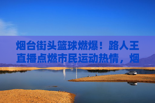 烟台街头篮球燃爆!路人王直播点燃市民运动热情,烟台街头篮球路人王直播燃爆 点燃市民运动热情