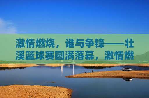 激情燃烧，谁与争锋——壮溪篮球赛圆满落幕，激情燃烧，壮溪篮球赛圆满落幕