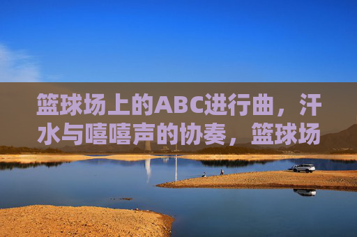 篮球场上的ABC进行曲,汗水与嘻嘻声的协奏,篮球场ABC进行曲,汗水与笑声的协奏
