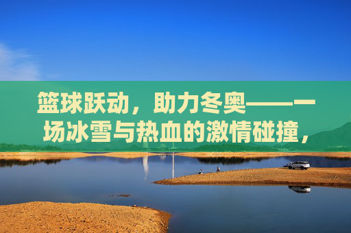 篮球跃动,助力冬奥——一场冰雪与热血的激情碰撞,篮球跃动助力冬奥,冰雪热血的激情碰撞