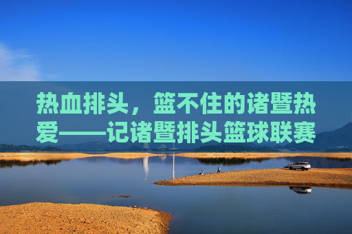 热血排头,篮不住的诸暨热爱——记诸暨排头篮球联赛,热血排头,诸暨篮球热爱燃动
