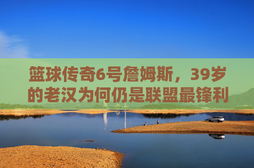篮球传奇6号詹姆斯,39岁的老汉为何仍是联盟最锋利的矛?39岁詹姆斯,为何仍是联盟最锋利的矛?