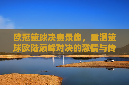 欧冠篮球决赛录像，重温篮球欧陆巅峰对决的激情与传奇，欧冠篮球决赛录像，重温欧陆巅峰对决的激情与传奇