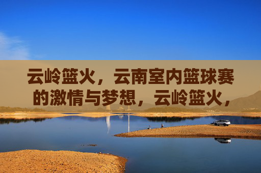 云岭篮火,云南室内篮球赛的激情与梦想,云岭篮火,云南室内篮球赛的激情与梦想