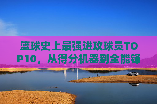 篮球史上最强进攻球员TOP10,从得分机器到全能锋线,谁定义了进攻的艺术?篮球史上最强进攻球员TOP10,进攻艺术的定义者,从得分机器到全能锋线
