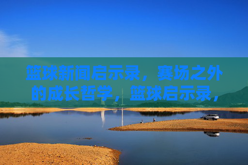 篮球新闻启示录，赛场之外的成长哲学，篮球启示录，赛场之外的成长哲学