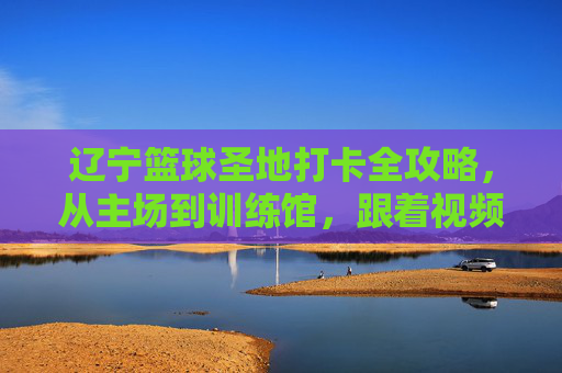 辽宁篮球圣地打卡全攻略,从主场到训练馆,跟着视频云游辽篮热血之路,辽宁篮球圣地打卡全攻略,主场到训练馆,视频云游热血之路