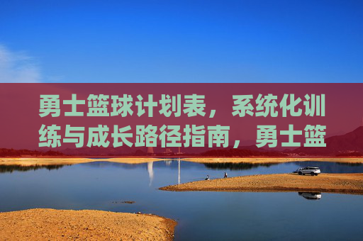 勇士篮球计划表，系统化训练与成长路径指南，勇士篮球系统化训练与成长路径计划表