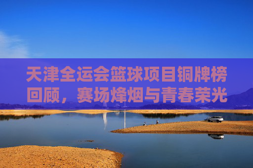 天津全运会篮球项目铜牌榜回顾,赛场烽烟与青春荣光,天津全运会篮球铜牌榜回顾,赛场烽烟铸青春荣光