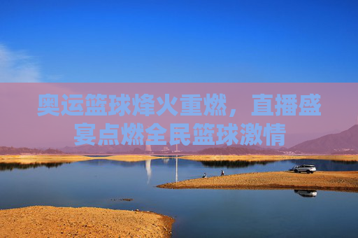 奥运篮球烽火重燃,直播盛宴点燃全民篮球激情