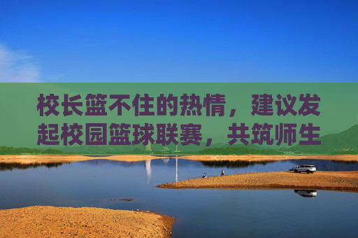 校长篮不住的热情,建议发起校园篮球联赛,共筑师生同心圆,校长热忱倡议校园篮球联赛 共筑师生同心圆