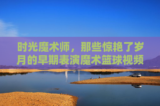 时光魔术师,那些惊艳了岁月的早期表演魔术篮球视频,时光魔术师,惊艳岁月的早期魔术篮球表演