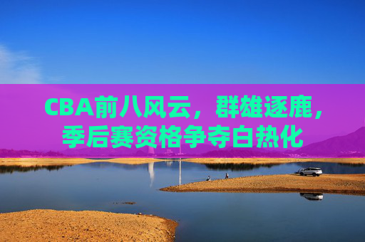 CBA前八风云,群雄逐鹿,季后赛资格争夺白热化