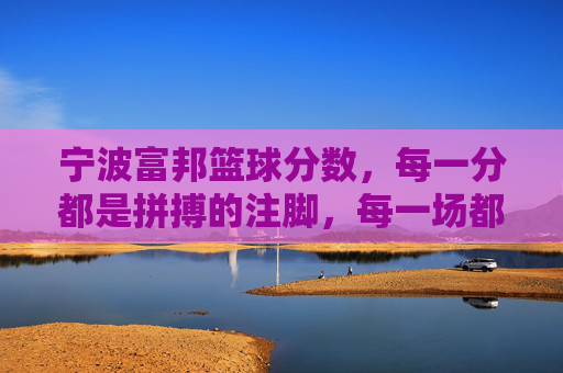 宁波富邦篮球分数，每一分都是拼搏的注脚，每一场都是热量的燃烧，宁波富邦篮球，每一分拼搏注脚，每场热血燃烧