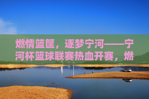 燃情篮筐,逐梦宁河——宁河杯篮球联赛热血开赛,燃情篮筐,逐梦宁河——宁河杯篮球联赛热血开赛