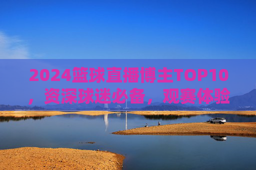 2024篮球直播博主TOP10,资深球迷必备,观赛体验拉满!2024篮球直播博主TOP10,资深球迷必备,观赛体验拉满!