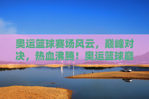 奥运篮球赛场风云，巅峰对决，热血沸腾！奥运篮球巅峰对决，热血沸腾！