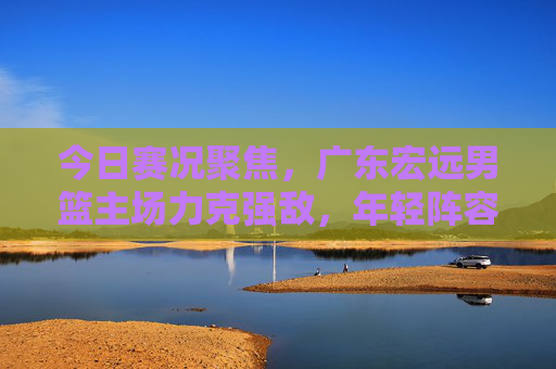 今日赛况聚焦，广东宏远男篮主场力克强敌，年轻阵容淬火成钢，广东宏远主场力克强敌 年轻阵容淬火成钢