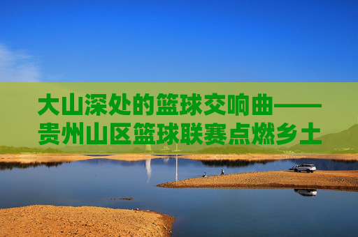 大山深处的篮球交响曲——贵州山区篮球联赛点燃乡土激情，大山深处的篮球交响曲，贵州山区联赛点燃乡土激情