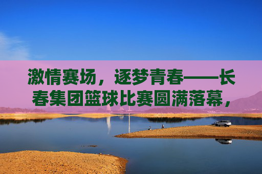 激情赛场，逐梦青春——长春集团篮球比赛圆满落幕，激情赛场，逐梦青春——长春集团篮球比赛圆满落幕