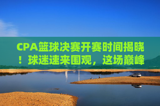 CPA篮球决赛开赛时间揭晓！球迷速来围观，这场巅峰对决不容错过，CPA篮球决赛开赛时间揭晓！巅峰对决速来围观