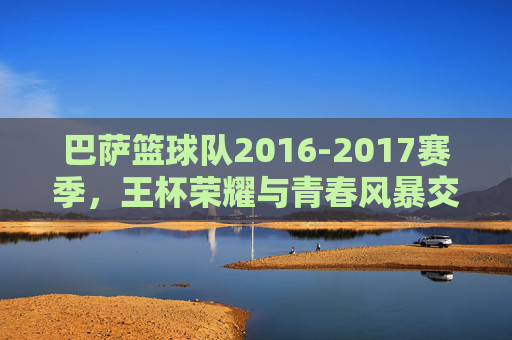 巴萨篮球队2016-2017赛季，王杯荣耀与青春风暴交织的篮球之旅，巴萨篮球队2016-2017赛季，王杯荣耀与青春风暴交织的篮球之旅