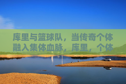 库里与篮球队,当传奇个体融入集体血脉,库里,个体传奇熔铸集体血脉