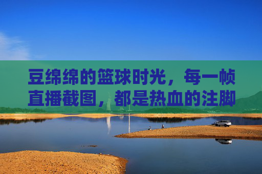 豆绵绵的篮球时光,每一帧直播截图,都是热血的注脚